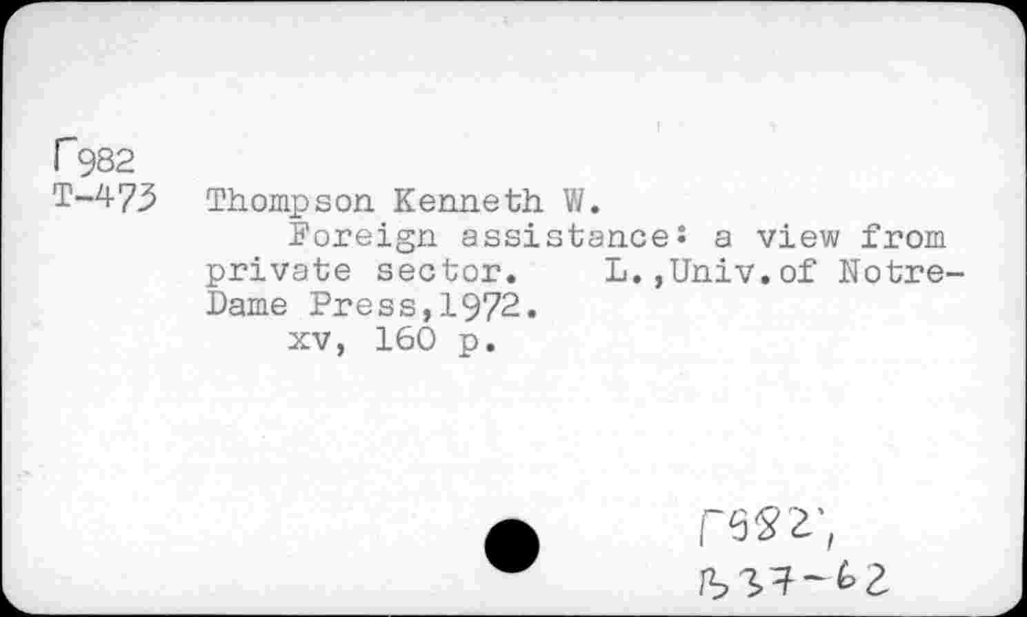 ﻿P982
T-473 Thompson Kenneth W.
Foreign assistances a view from private sector. L.,Univ.of Notre-Dame Press,1972.
xv, 160 p.
CW,